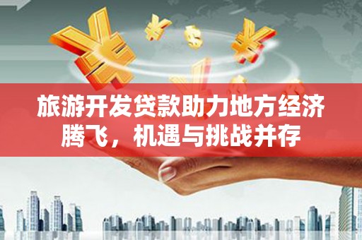 平江旅游开发贷款助力地方经济腾飞，机遇与挑战并存