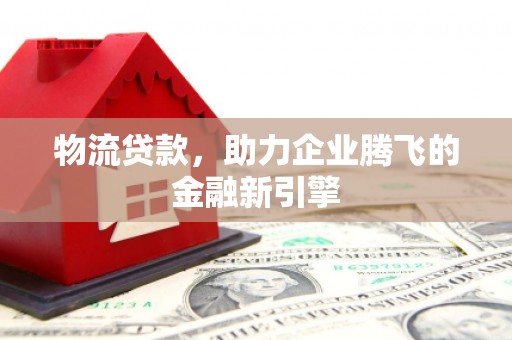 平江物流贷款，助力企业腾飞的金融新引擎