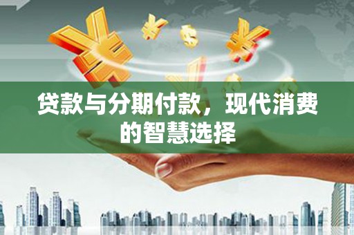 平江贷款与分期付款，现代消费的智慧选择