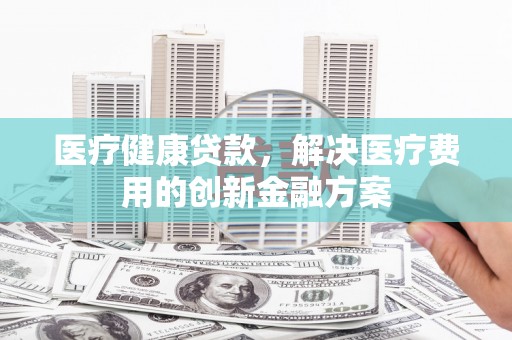 平江医疗健康贷款，解决医疗费用的创新金融方案