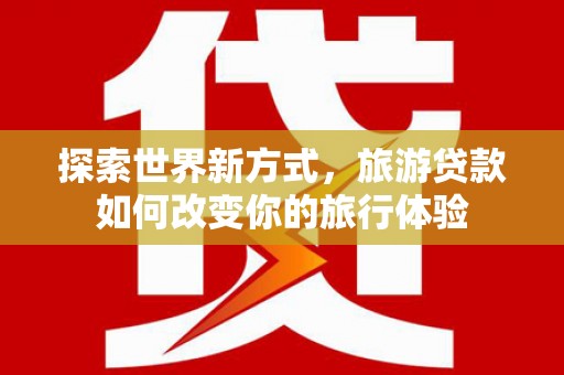平江探索世界新方式，旅游贷款如何改变你的旅行体验