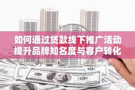 平江如何通过贷款线下推广活动提升品牌知名度与客户转化率