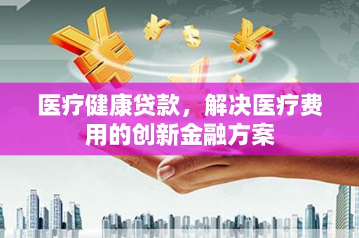 平江医疗健康贷款，解决医疗费用的创新金融方案