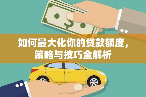 平江如何最大化你的贷款额度，策略与技巧全解析
