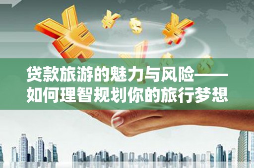 平江贷款旅游的魅力与风险——如何理智规划你的旅行梦想