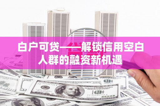 平江白户可贷——解锁信用空白人群的融资新机遇